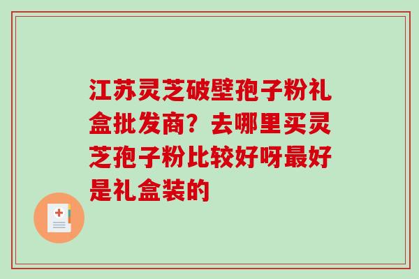 江苏灵芝破壁孢子粉礼盒批发商?去哪里买灵芝孢子粉比较好呀好是礼盒装的 江苏灵芝破壁孢子粉礼盒批发商?去哪里买灵芝孢子粉比较好呀好是礼盒装的
