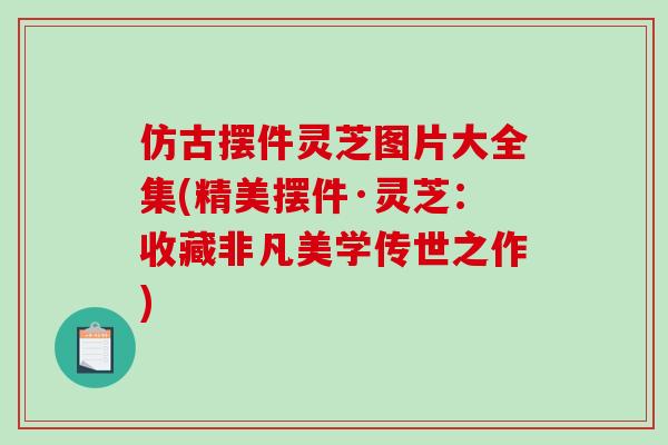 仿古摆件灵芝图片大全集(精美摆件·灵芝：收藏非凡美学传世之作)
