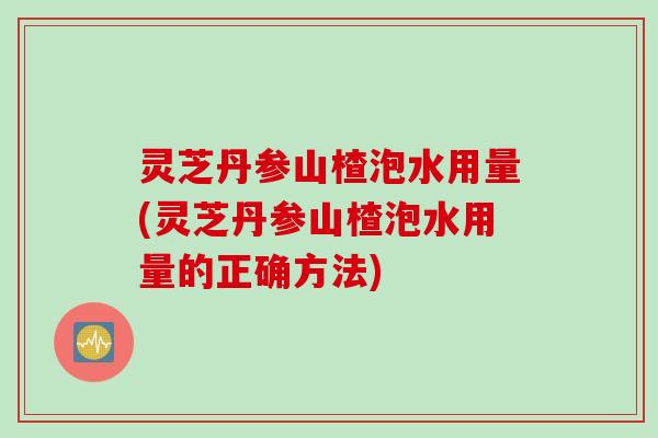 灵芝丹参山楂泡水用量(灵芝丹参山楂泡水用量的正确方法)