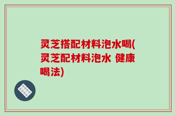 灵芝搭配材料泡水喝(灵芝配材料泡水 健康喝法)