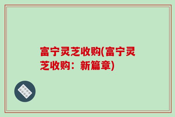 富宁灵芝收购(富宁灵芝收购：新篇章)