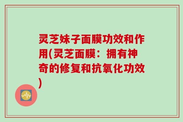 灵芝妹子面膜功效和作用(灵芝面膜：拥有神奇的修复和功效)