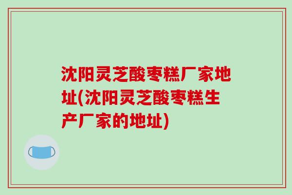 沈阳灵芝酸枣糕厂家地址(沈阳灵芝酸枣糕生产厂家的地址)