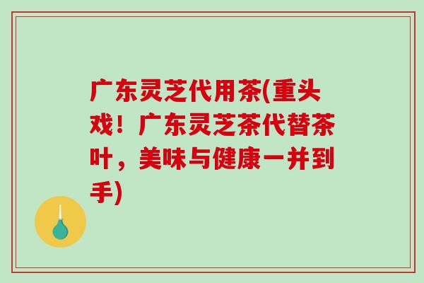广东灵芝代用茶(重头戏！广东灵芝茶代替茶叶，美味与健康一并到手)