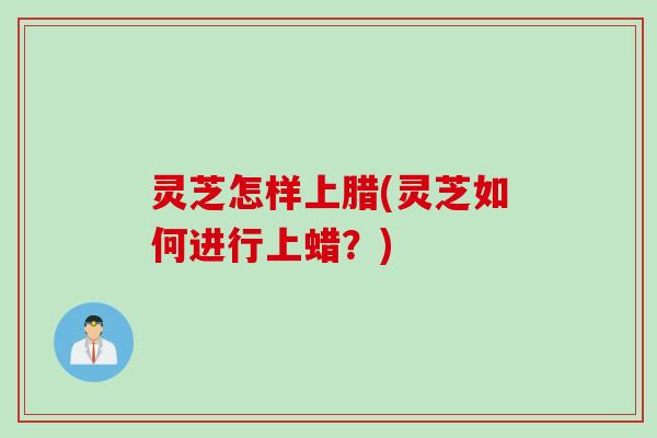 灵芝怎样上腊(灵芝如何进行上蜡？)