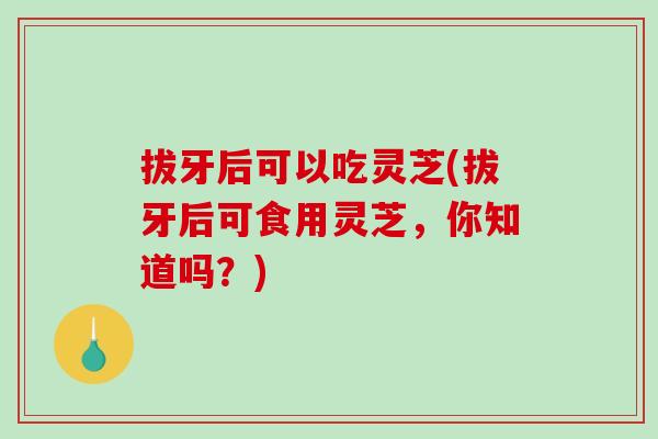 拔牙后可以吃灵芝(拔牙后可食用灵芝，你知道吗？)
