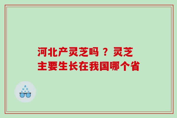 河北产灵芝吗 ？灵芝主要生长在我国哪个省