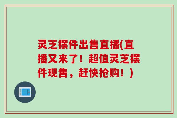 灵芝摆件出售直播(直播又来了！超值灵芝摆件现售，赶快抢购！)