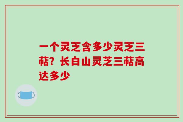 一个灵芝含多少灵芝三萜?长白山灵芝三萜高达多少 一个灵芝含多少灵芝三萜?长白山灵芝三萜高达多少