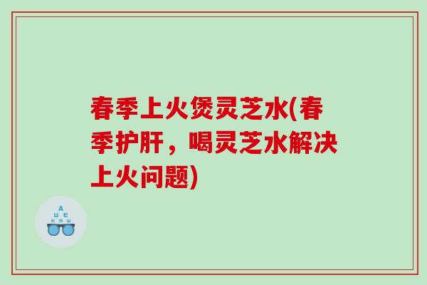 春季上火煲灵芝水(春季护肝，喝灵芝水解决上火问题)