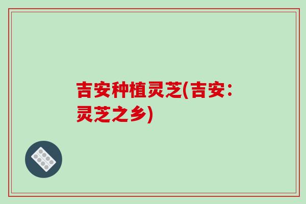 吉安种植灵芝(吉安：灵芝之乡)