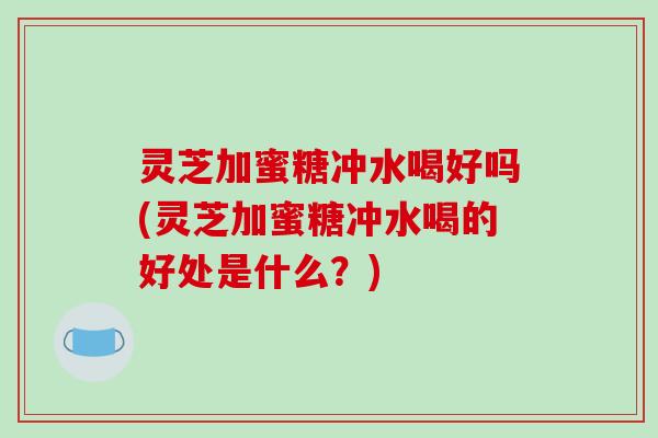 灵芝加蜜糖冲水喝好吗(灵芝加蜜糖冲水喝的好处是什么？)