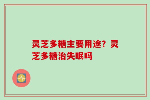 灵芝多糖主要用途？灵芝多糖治失眠吗