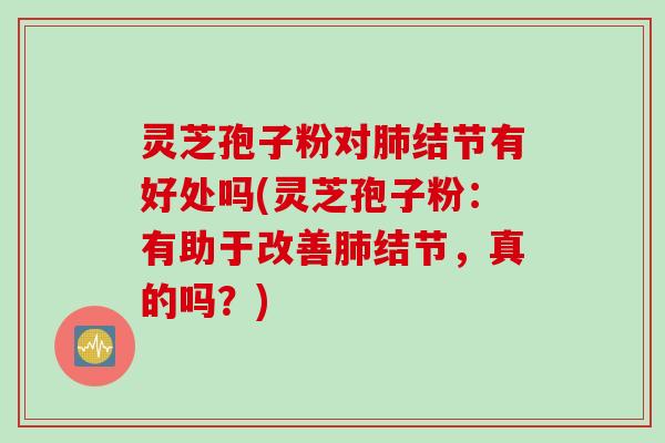 灵芝孢子粉对肺结节有好处吗(灵芝孢子粉：有助于改善肺结节，真的吗？)