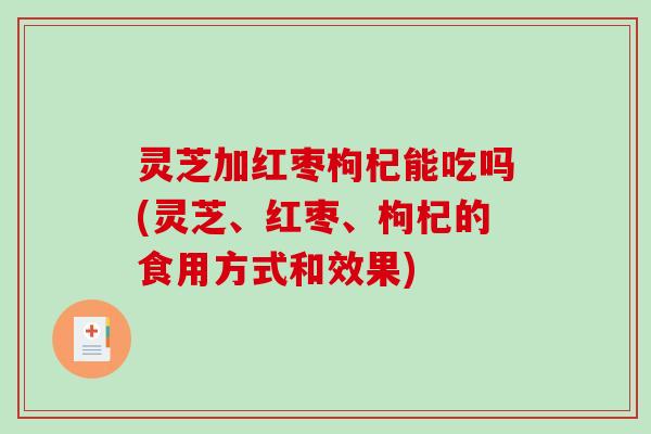 灵芝加红枣枸杞能吃吗(灵芝、红枣、枸杞的食用方式和效果)