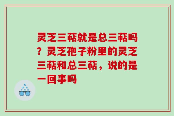 灵芝三萜就是总三萜吗？灵芝孢子粉里的灵芝三萜和总三萜，说的是一回事吗
