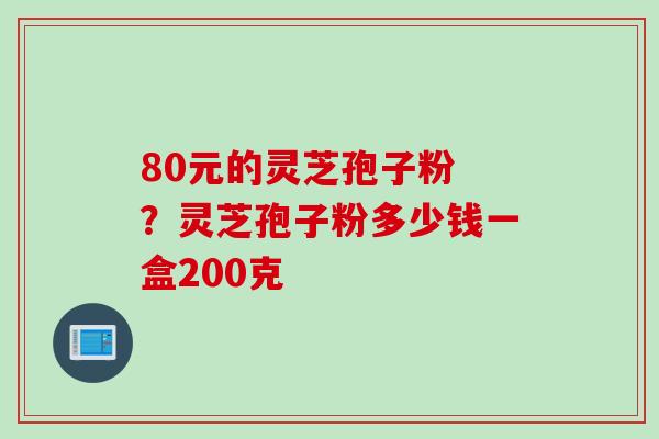 80元的灵芝孢子粉 ？灵芝孢子粉多少钱一盒200克