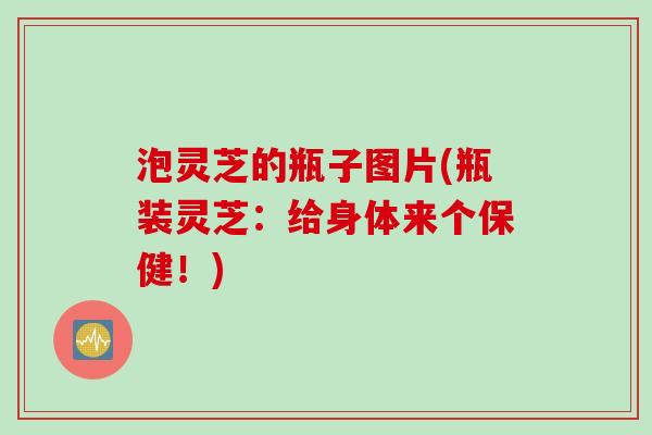 泡灵芝的瓶子图片(瓶装灵芝：给身体来个保健！)