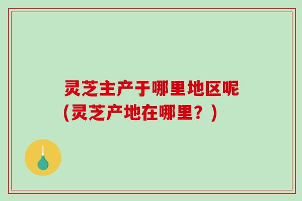 灵芝主产于哪里地区呢(灵芝产地在哪里？)