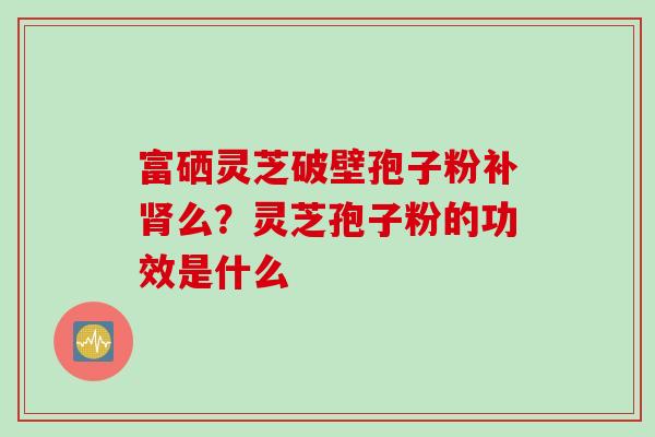 富硒灵芝破壁孢子粉补肾么？灵芝孢子粉的功效是什么