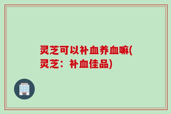 灵芝可以补血养血嘛(灵芝：补血佳品)