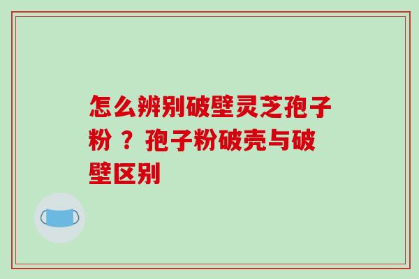 怎么辨别破壁灵芝孢子粉 ？孢子粉破壳与破壁区别