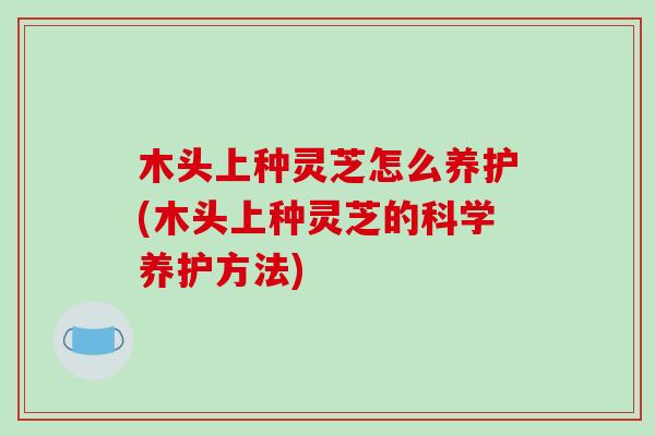 木头上种灵芝怎么养护(木头上种灵芝的科学养护方法)