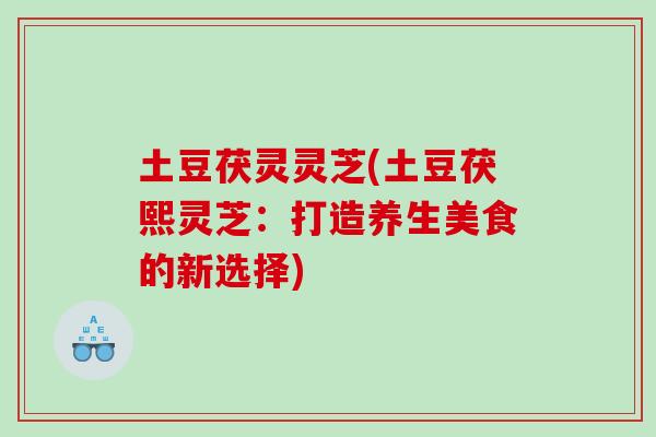 土豆茯灵灵芝(土豆茯熙灵芝：打造养生美食的新选择)