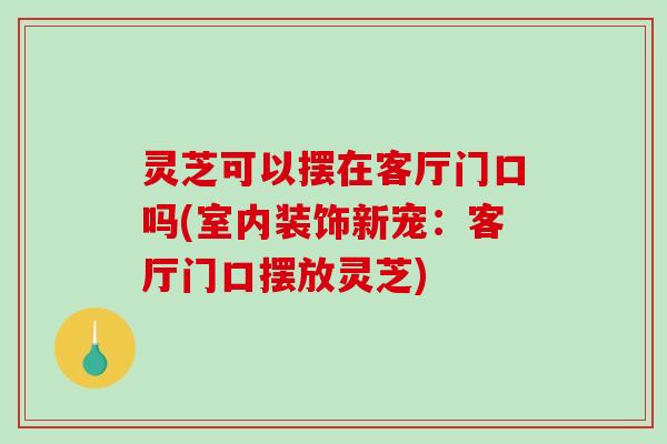 灵芝可以摆在客厅门口吗(室内装饰新宠：客厅门口摆放灵芝)
