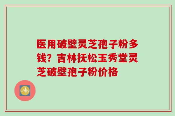 医用破壁灵芝孢子粉多钱？吉林抚松玉秀堂灵芝破壁孢子粉价格