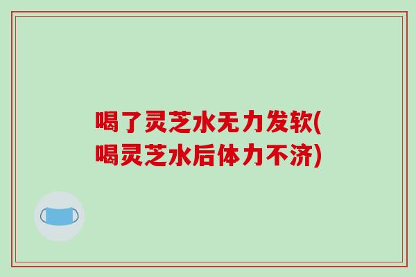 喝了灵芝水无力发软(喝灵芝水后体力不济)