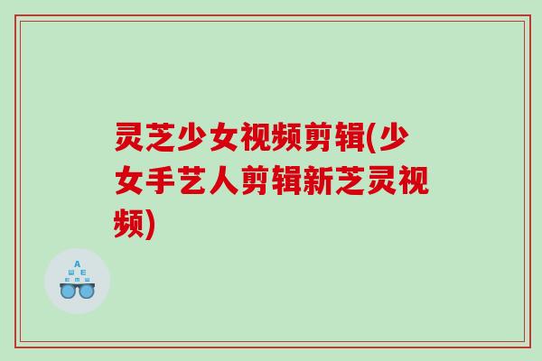 灵芝少女视频剪辑(少女手艺人剪辑新芝灵视频)