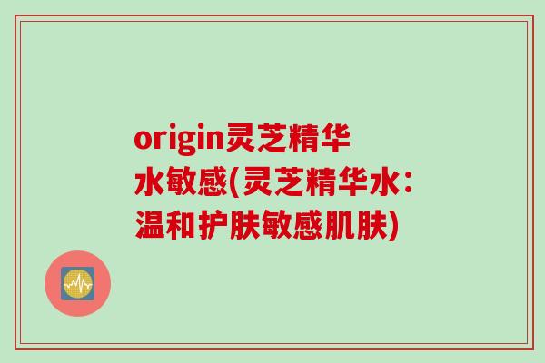 origin灵芝精华水敏感(灵芝精华水：温和护肤敏感肌肤)