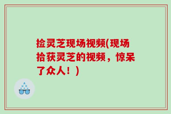 捡灵芝现场视频(现场拾获灵芝的视频，惊呆了众人！)