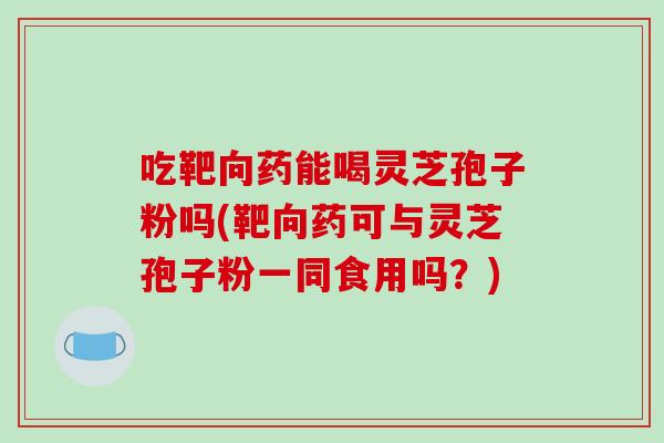 吃靶向药能喝灵芝孢子粉吗(靶向药可与灵芝孢子粉一同食用吗？)