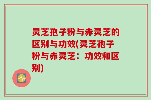 灵芝孢子粉与赤灵芝的区别与功效(灵芝孢子粉与赤灵芝：功效和区别)