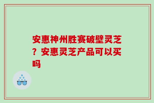 安惠神州胜赛破壁灵芝？安惠灵芝产品可以买吗