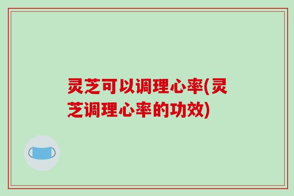 灵芝可以调理心率(灵芝调理心率的功效)