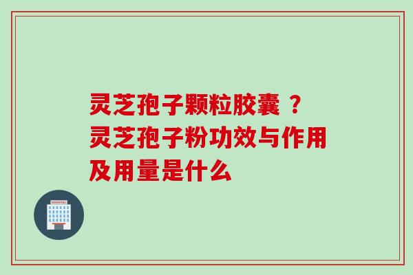 灵芝孢子颗粒胶囊 ？灵芝孢子粉功效与作用及用量是什么