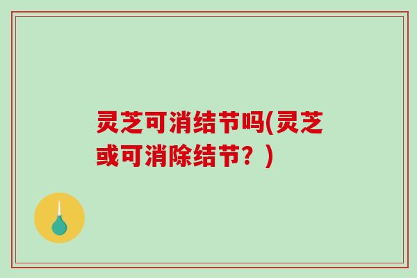 灵芝可消结节吗(灵芝或可消除结节？)