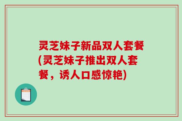 灵芝妹子新品双人套餐(灵芝妹子推出双人套餐，诱人口感惊艳)
