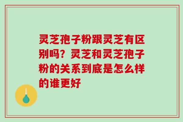 灵芝孢子粉跟灵芝有区别吗？灵芝和灵芝孢子粉的关系到底是怎么样的谁更好