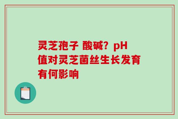灵芝孢子 酸碱？pH值对灵芝菌丝生长发育有何影响