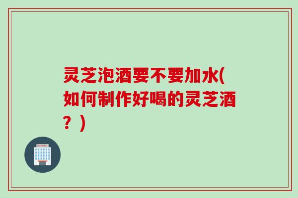 灵芝泡酒要不要加水(如何制作好喝的灵芝酒？)