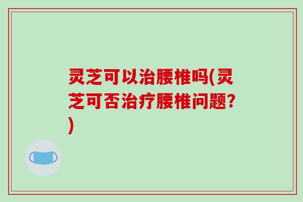 灵芝可以腰椎吗(灵芝可否腰椎问题？)