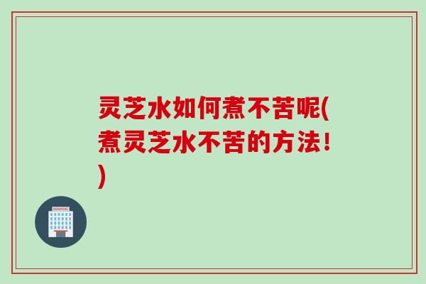 灵芝水如何煮不苦呢(煮灵芝水不苦的方法！)