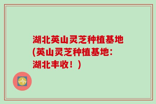 湖北英山灵芝种植基地(英山灵芝种植基地：湖北丰收！)