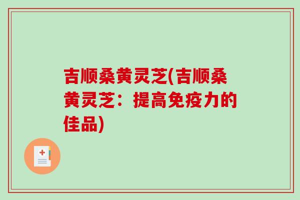 吉顺桑黄灵芝(吉顺桑黄灵芝：提高免疫力的佳品)