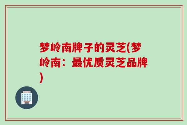 梦岭南牌子的灵芝(梦岭南:优质灵芝品牌) 梦岭南牌子的灵芝(梦岭南:优质灵芝品牌)