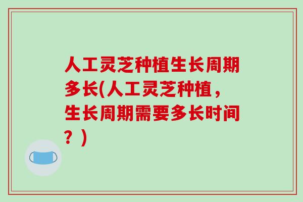 人工灵芝种植生长周期多长(人工灵芝种植，生长周期需要多长时间？)